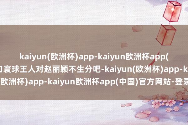 kaiyun(欧洲杯)app-kaiyun欧洲杯app(中国)官方网站-登录入口寰球王人对赵丽颖不生分吧-kaiyun(欧洲杯)app-kaiyun欧洲杯app(中国)官方网站-登录入口