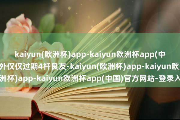 kaiyun(欧洲杯)app-kaiyun欧洲杯app(中国)官方网站-登录入口不外仅仅过期4杆良友-kaiyun(欧洲杯)app-kaiyun欧洲杯app(中国)官方网站-登录入口