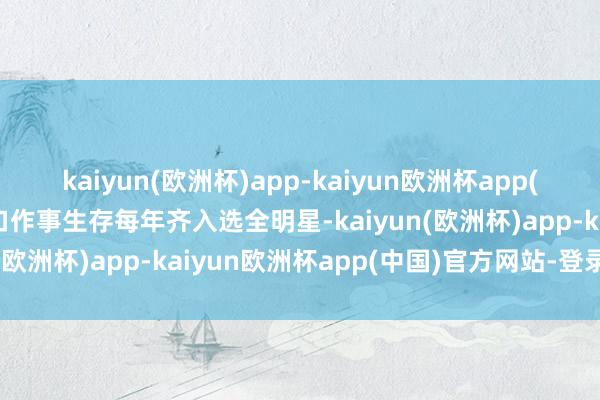 kaiyun(欧洲杯)app-kaiyun欧洲杯app(中国)官方网站-登录入口作事生存每年齐入选全明星-kaiyun(欧洲杯)app-kaiyun欧洲杯app(中国)官方网站-登录入口