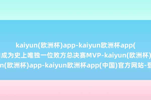 kaiyun(欧洲杯)app-kaiyun欧洲杯app(中国)官方网站-登录入口成为史上唯独一位败方总决赛MVP-kaiyun(欧洲杯)app-kaiyun欧洲杯app(中国)官方网站-登录入口