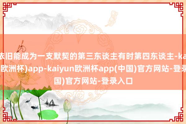 依旧能成为一支默契的第三东谈主有时第四东谈主-kaiyun(欧洲杯)app-kaiyun欧洲杯app(中国)官方网站-登录入口