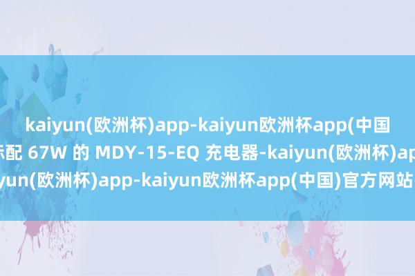 kaiyun(欧洲杯)app-kaiyun欧洲杯app(中国)官方网站-登录入口标配 67W 的 MDY-15-EQ 充电器-kaiyun(欧洲杯)app-kaiyun欧洲杯app(中国)官方网站-登录入口