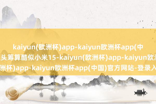 kaiyun(欧洲杯)app-kaiyun欧洲杯app(中国)官方网站-登录入口镜头筹算酷似小米15-kaiyun(欧洲杯)app-kaiyun欧洲杯app(中国)官方网站-登录入口