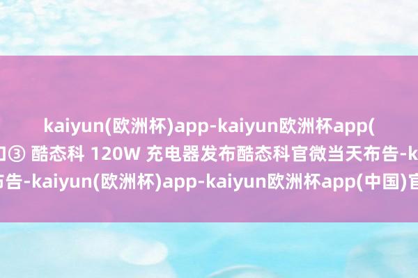 kaiyun(欧洲杯)app-kaiyun欧洲杯app(中国)官方网站-登录入口③ 酷态科 120W 充电器发布酷态科官微当天布告-kaiyun(欧洲杯)app-kaiyun欧洲杯app(中国)官方网站-登录入口