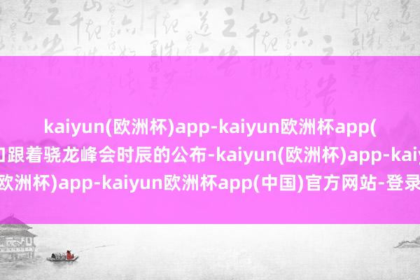 kaiyun(欧洲杯)app-kaiyun欧洲杯app(中国)官方网站-登录入口跟着骁龙峰会时辰的公布-kaiyun(欧洲杯)app-kaiyun欧洲杯app(中国)官方网站-登录入口