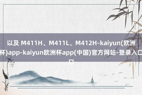 以及 M411H、M411L、M412H-kaiyun(欧洲杯)app-kaiyun欧洲杯app(中国)官方网站-登录入口