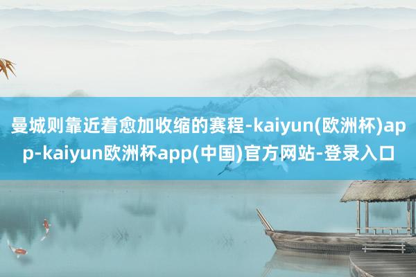 曼城则靠近着愈加收缩的赛程-kaiyun(欧洲杯)app-kaiyun欧洲杯app(中国)官方网站-登录入口