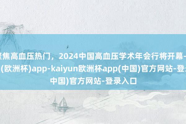 聚焦高血压热门，2024中国高血压学术年会行将开幕-kaiyun(欧洲杯)app-kaiyun欧洲杯app(中国)官方网站-登录入口