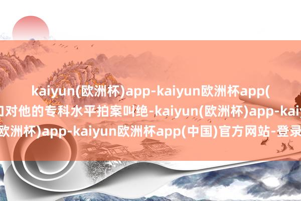 kaiyun(欧洲杯)app-kaiyun欧洲杯app(中国)官方网站-登录入口对他的专科水平拍案叫绝-kaiyun(欧洲杯)app-kaiyun欧洲杯app(中国)官方网站-登录入口