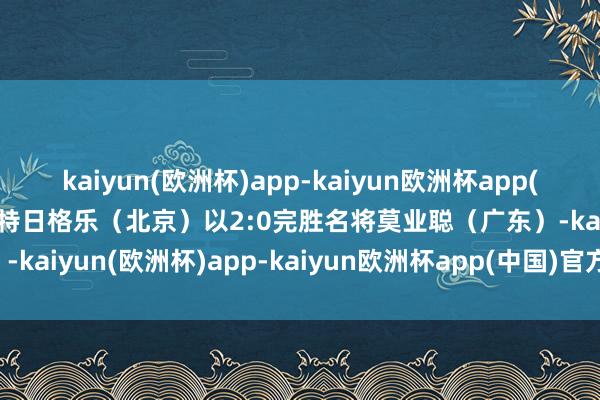 kaiyun(欧洲杯)app-kaiyun欧洲杯app(中国)官方网站-登录入口特日格乐（北京）以2:0完胜名将莫业聪（广东）-kaiyun(欧洲杯)app-kaiyun欧洲杯app(中国)官方网站-登录入口