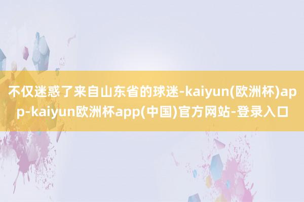 不仅迷惑了来自山东省的球迷-kaiyun(欧洲杯)app-kaiyun欧洲杯app(中国)官方网站-登录入口