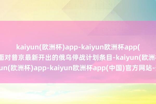 kaiyun(欧洲杯)app-kaiyun欧洲杯app(中国)官方网站-登录入口面对普京最新开出的俄乌停战计划条目-kaiyun(欧洲杯)app-kaiyun欧洲杯app(中国)官方网站-登录入口