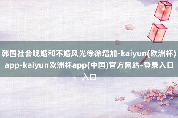 韩国社会晚婚和不婚风光徐徐增加-kaiyun(欧洲杯)app-kaiyun欧洲杯app(中国)官方网站-登录入口