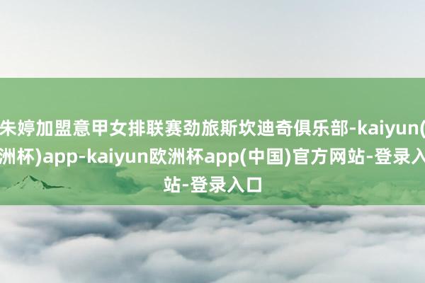 朱婷加盟意甲女排联赛劲旅斯坎迪奇俱乐部-kaiyun(欧洲杯)app-kaiyun欧洲杯app(中国)官方网站-登录入口