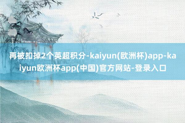 再被扣掉2个英超积分-kaiyun(欧洲杯)app-kaiyun欧洲杯app(中国)官方网站-登录入口