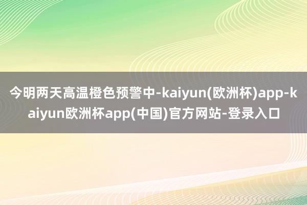 今明两天高温橙色预警中-kaiyun(欧洲杯)app-kaiyun欧洲杯app(中国)官方网站-登录入口