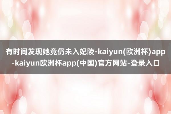 有时间发现她竟仍未入妃陵-kaiyun(欧洲杯)app-kaiyun欧洲杯app(中国)官方网站-登录入口