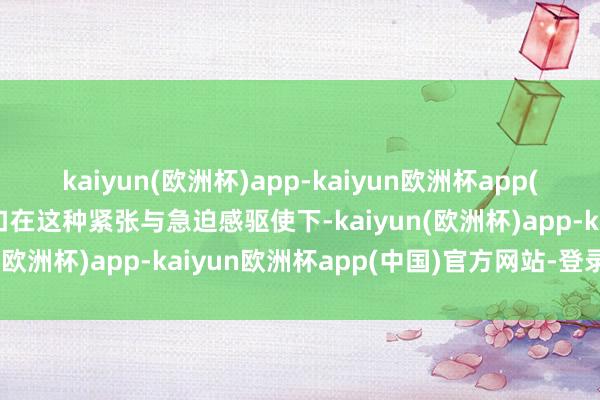 kaiyun(欧洲杯)app-kaiyun欧洲杯app(中国)官方网站-登录入口在这种紧张与急迫感驱使下-kaiyun(欧洲杯)app-kaiyun欧洲杯app(中国)官方网站-登录入口