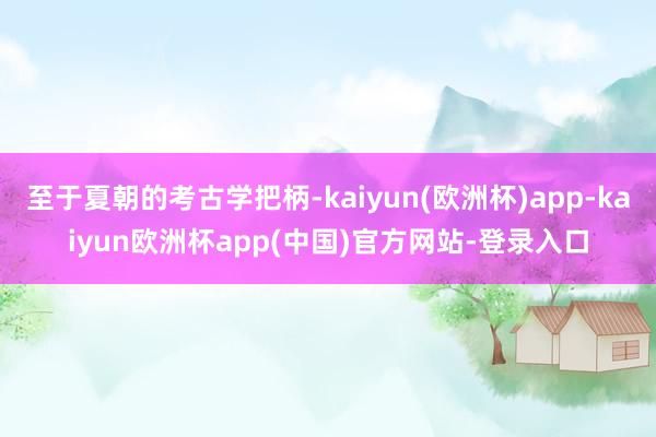 至于夏朝的考古学把柄-kaiyun(欧洲杯)app-kaiyun欧洲杯app(中国)官方网站-登录入口