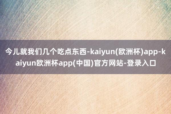 今儿就我们几个吃点东西-kaiyun(欧洲杯)app-kaiyun欧洲杯app(中国)官方网站-登录入口