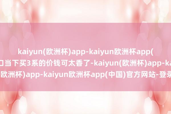 kaiyun(欧洲杯)app-kaiyun欧洲杯app(中国)官方网站-登录入口当下买3系的价钱可太香了-kaiyun(欧洲杯)app-kaiyun欧洲杯app(中国)官方网站-登录入口