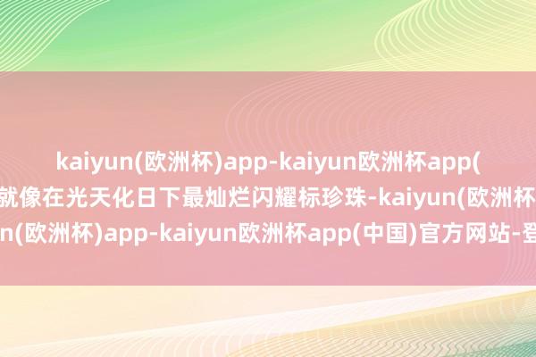 kaiyun(欧洲杯)app-kaiyun欧洲杯app(中国)官方网站-登录入口就像在光天化日下最灿烂闪耀标珍珠-kaiyun(欧洲杯)app-kaiyun欧洲杯app(中国)官方网站-登录入口