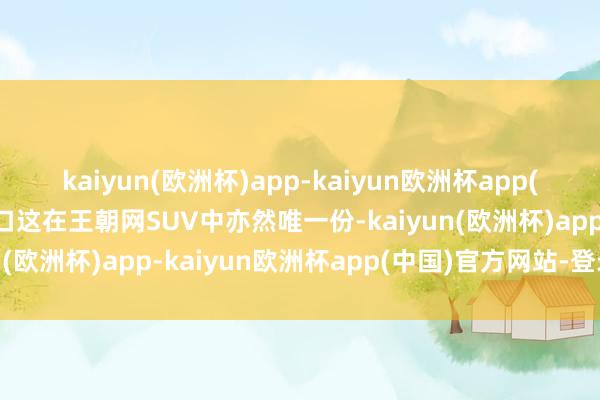 kaiyun(欧洲杯)app-kaiyun欧洲杯app(中国)官方网站-登录入口这在王朝网SUV中亦然唯一份-kaiyun(欧洲杯)app-kaiyun欧洲杯app(中国)官方网站-登录入口