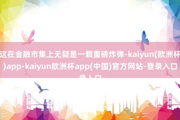 这在金融市集上无疑是一颗重磅炸弹-kaiyun(欧洲杯)app-kaiyun欧洲杯app(中国)官方网站-登录入口