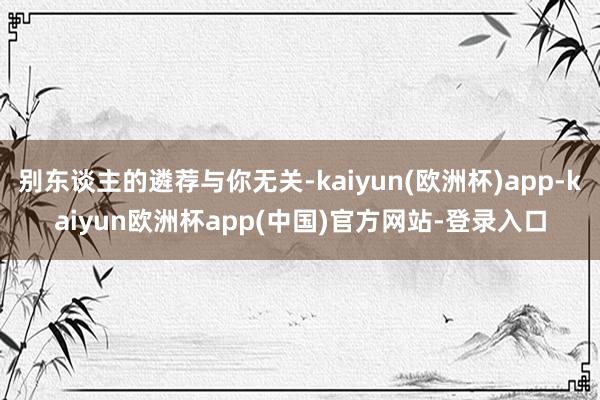 别东谈主的遴荐与你无关-kaiyun(欧洲杯)app-kaiyun欧洲杯app(中国)官方网站-登录入口