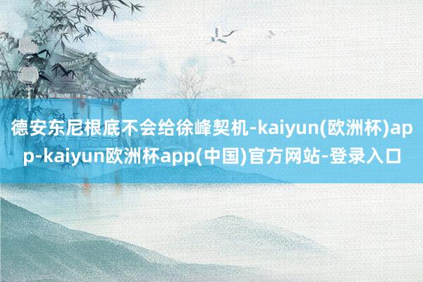 德安东尼根底不会给徐峰契机-kaiyun(欧洲杯)app-kaiyun欧洲杯app(中国)官方网站-登录入口