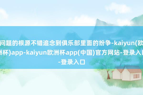 问题的根源不错追念到俱乐部里面的纷争-kaiyun(欧洲杯)app-kaiyun欧洲杯app(中国)官方网站-登录入口