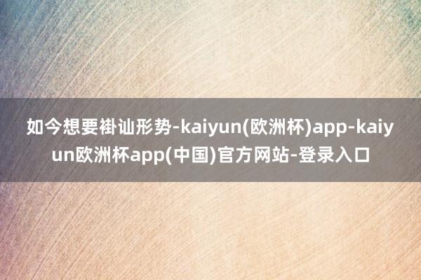 如今想要褂讪形势-kaiyun(欧洲杯)app-kaiyun欧洲杯app(中国)官方网站-登录入口