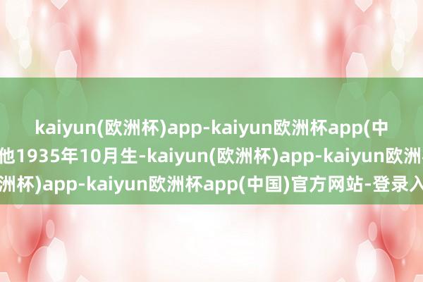 kaiyun(欧洲杯)app-kaiyun欧洲杯app(中国)官方网站-登录入口他1935年10月生-kaiyun(欧洲杯)app-kaiyun欧洲杯app(中国)官方网站-登录入口