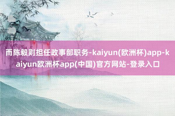 而陈毅则担任政事部职务-kaiyun(欧洲杯)app-kaiyun欧洲杯app(中国)官方网站-登录入口