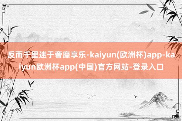 反而千里迷于奢靡享乐-kaiyun(欧洲杯)app-kaiyun欧洲杯app(中国)官方网站-登录入口