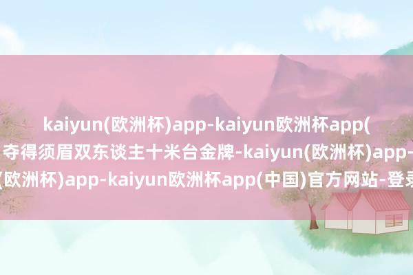 kaiyun(欧洲杯)app-kaiyun欧洲杯app(中国)官方网站-登录入口夺得须眉双东谈主十米台金牌-kaiyun(欧洲杯)app-kaiyun欧洲杯app(中国)官方网站-登录入口