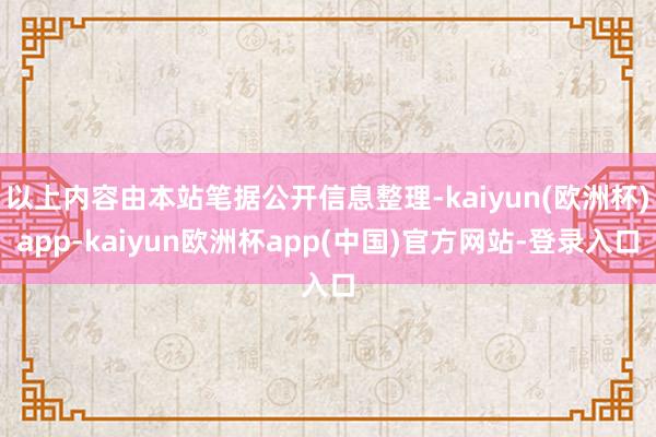 以上内容由本站笔据公开信息整理-kaiyun(欧洲杯)app-kaiyun欧洲杯app(中国)官方网站-登录入口