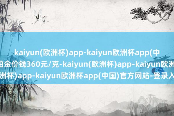 kaiyun(欧洲杯)app-kaiyun欧洲杯app(中国)官方网站-登录入口铂金价钱360元/克-kaiyun(欧洲杯)app-kaiyun欧洲杯app(中国)官方网站-登录入口