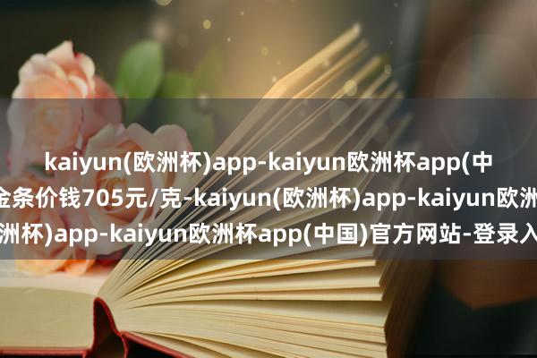 kaiyun(欧洲杯)app-kaiyun欧洲杯app(中国)官方网站-登录入口金条价钱705元/克-kaiyun(欧洲杯)app-kaiyun欧洲杯app(中国)官方网站-登录入口