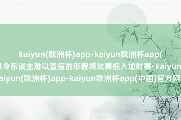 kaiyun(欧洲杯)app-kaiyun欧洲杯app(中国)官方网站-登录入口以令东谈主难以置信的形貌将比赛拖入加时赛-kaiyun(欧洲杯)app-kaiyun欧洲杯app(中国)官方网站-登录入口