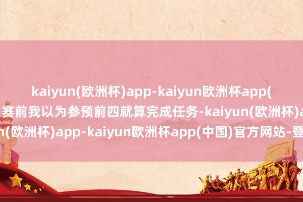 kaiyun(欧洲杯)app-kaiyun欧洲杯app(中国)官方网站-登录入口赛前我以为参预前四就算完成任务-kaiyun(欧洲杯)app-kaiyun欧洲杯app(中国)官方网站-登录入口