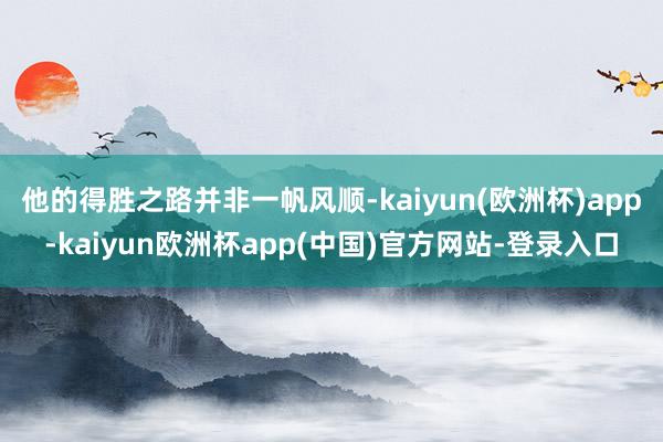 他的得胜之路并非一帆风顺-kaiyun(欧洲杯)app-kaiyun欧洲杯app(中国)官方网站-登录入口