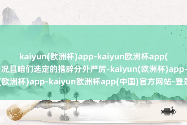 kaiyun(欧洲杯)app-kaiyun欧洲杯app(中国)官方网站-登录入口况且咱们选定的措辞分外严厉-kaiyun(欧洲杯)app-kaiyun欧洲杯app(中国)官方网站-登录入口