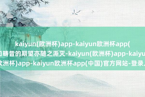 kaiyun(欧洲杯)app-kaiyun欧洲杯app(中国)官方网站-登录入口畴昔的期望亦随之澌灭-kaiyun(欧洲杯)app-kaiyun欧洲杯app(中国)官方网站-登录入口