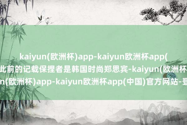 kaiyun(欧洲杯)app-kaiyun欧洲杯app(中国)官方网站-登录入口此前的记载保捏者是韩国时尚郑思宾-kaiyun(欧洲杯)app-kaiyun欧洲杯app(中国)官方网站-登录入口