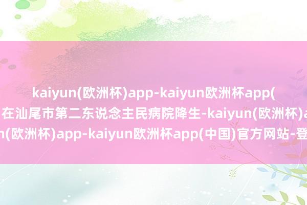 kaiyun(欧洲杯)app-kaiyun欧洲杯app(中国)官方网站-登录入口在汕尾市第二东说念主民病院降生-kaiyun(欧洲杯)app-kaiyun欧洲杯app(中国)官方网站-登录入口