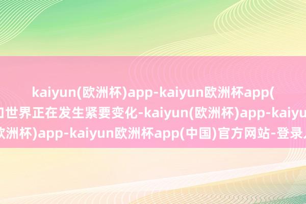 kaiyun(欧洲杯)app-kaiyun欧洲杯app(中国)官方网站-登录入口世界正在发生紧要变化-kaiyun(欧洲杯)app-kaiyun欧洲杯app(中国)官方网站-登录入口