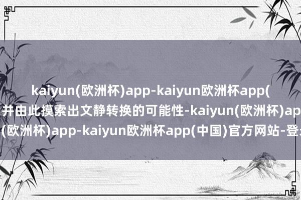 kaiyun(欧洲杯)app-kaiyun欧洲杯app(中国)官方网站-登录入口并由此摸索出文静转换的可能性-kaiyun(欧洲杯)app-kaiyun欧洲杯app(中国)官方网站-登录入口