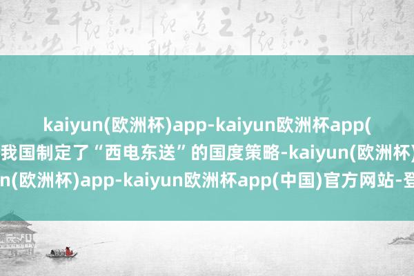 kaiyun(欧洲杯)app-kaiyun欧洲杯app(中国)官方网站-登录入口我国制定了“西电东送”的国度策略-kaiyun(欧洲杯)app-kaiyun欧洲杯app(中国)官方网站-登录入口