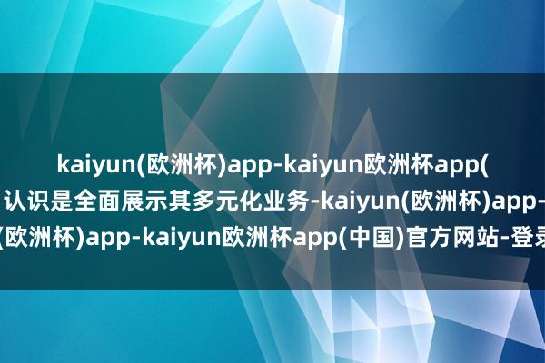 kaiyun(欧洲杯)app-kaiyun欧洲杯app(中国)官方网站-登录入口认识是全面展示其多元化业务-kaiyun(欧洲杯)app-kaiyun欧洲杯app(中国)官方网站-登录入口